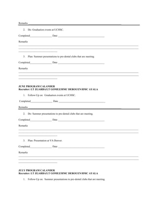 Remarks ________________________________________________________________________

   2.   Do: Graduation events at UCHSC.

Completed_________________ Date ____________________________________

Remarks
_____________________________________________________________________________________________
_____________________________________________________________________________________________
______________________________

   3.   Plan: Summer presentations to pre-dental clubs that are meeting.

Completed_________________ Date ____________________________________

Remarks
_____________________________________________________________________________________________
_____________________________________________________________________________________________
______________________________


JUNE PROGRAM CALANDER
Recruiter: LT ZGARBA/LT GOMEZ/HMC DEROUEN/HMC AYALA

   1.   Follow-Up on: Graduation events at UCHSC.

Completed_________________ Date ____________________________________

Remarks ________________________________________________________________________

   2.   Do: Summer presentations to pre-dental clubs that are meeting.

Completed_________________ Date ____________________________________

Remarks
_____________________________________________________________________________________________
_____________________________________________________________________________________________
______________________________

   3.   Plan: Presentation at VA Denver.

Completed_________________ Date ____________________________________

Remarks
_____________________________________________________________________________________________
_____________________________________________________________________________________________
______________________________


JULY PROGRAM CALANDER
Recruiter: LT ZGARBA/LT GOMEZ/HMC DEROUEN/HMC AYALA

   1.   Follow-Up on: Summer presentations to pre-dental clubs that are meeting.
 