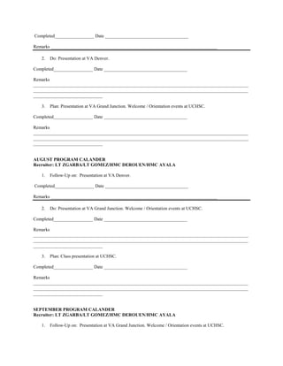 Completed_________________ Date ____________________________________

Remarks ________________________________________________________________________

   2.   Do: Presentation at VA Denver.

Completed_________________ Date ____________________________________

Remarks
_____________________________________________________________________________________________
_____________________________________________________________________________________________
______________________________

   3.   Plan: Presentation at VA Grand Junction. Welcome / Orientation events at UCHSC.

Completed_________________ Date ____________________________________

Remarks
_____________________________________________________________________________________________
_____________________________________________________________________________________________
______________________________


AUGUST PROGRAM CALANDER
Recruiter: LT ZGARBA/LT GOMEZ/HMC DEROUEN/HMC AYALA

   1.   Follow-Up on: Presentation at VA Denver.

Completed_________________ Date ____________________________________

Remarks ________________________________________________________________________

   2.   Do: Presentation at VA Grand Junction. Welcome / Orientation events at UCHSC.

Completed_________________ Date ____________________________________

Remarks
_____________________________________________________________________________________________
_____________________________________________________________________________________________
______________________________

   3.   Plan: Class presentation at UCHSC.

Completed_________________ Date ____________________________________

Remarks
_____________________________________________________________________________________________
_____________________________________________________________________________________________
______________________________


SEPTEMBER PROGRAM CALANDER
Recruiter: LT ZGARBA/LT GOMEZ/HMC DEROUEN/HMC AYALA

   1.   Follow-Up on: Presentation at VA Grand Junction. Welcome / Orientation events at UCHSC.
 