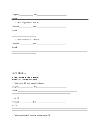 Completed_________________ Date ____________________________________

Remarks ________________________________________________________________________

    2.   Do: Class presentation at UCHSC.

Completed_________________ Date ____________________________________

Remarks
_____________________________________________________________________________________________
_____________________________________________________________________________________________
______________________________

    3.   Plan: Presentation at VA Denver.

Completed_________________ Date ____________________________________

Remarks
_____________________________________________________________________________________________
_____________________________________________________________________________________________
______________________________




NORS DENTAL

OCTOBER PROGRAM CALANDER
Recruiter: LT LIDDLE/HMC REID

1. Follow-Up on: CF event requests/RAD orders

Completed_________________ Date ____________________________________

Remarks ________________________________________________________________________
________________________________________________________________________
________________________________________________________________________

2. Do: CF

Completed_________________ Date ____________________________________

Remarks
_____________________________________________________________________________________________
_____________________________________________________________________________________________
______________________________

3. Plan: Presentation at all pre-dental schools/continue CF
 