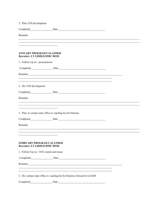 3. Plan: COI development

Completed_________________ Date ____________________________________

Remarks
_____________________________________________________________________________________________
_____________________________________________________________________________________________
______________________________


JANUARY PROGRAM CALANDER
Recruiter: LT LIDDLE/HMC REID

1. Follow-Up on: presentations

Completed_________________ Date ____________________________________

Remarks ________________________________________________________________________
________________________________________________________________________
________________________________________________________________________

2. Do: COI development

Completed_________________ Date ____________________________________

Remarks
_____________________________________________________________________________________________
_____________________________________________________________________________________________
______________________________

3. Plan: to contact state office re: mailing list for Dentists

Completed_________________ Date ____________________________________

Remarks
_____________________________________________________________________________________________
_____________________________________________________________________________________________
______________________________


FEBRUARY PROGRAM CALANDER
Recruiter: LT LIDDLE/HMC REID

1. Follow-Up on: COI’s needs and issues

Completed_________________ Date ____________________________________

Remarks ________________________________________________________________________
________________________________________________________________________
________________________________________________________________________

2. Do: contact state office re: mailing list for Dentists; forward to LEADS

Completed_________________ Date ____________________________________
 