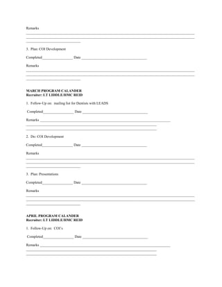 Remarks
_____________________________________________________________________________________________
_____________________________________________________________________________________________
______________________________

3. Plan: COI Development

Completed_________________ Date ____________________________________

Remarks
_____________________________________________________________________________________________
_____________________________________________________________________________________________
______________________________


MARCH PROGRAM CALANDER
Recruiter: LT LIDDLE/HMC REID

1. Follow-Up on: mailing list for Dentists with LEADS

Completed_________________ Date ____________________________________

Remarks ________________________________________________________________________
________________________________________________________________________
________________________________________________________________________

2. Do: COI Development

Completed_________________ Date ____________________________________

Remarks
_____________________________________________________________________________________________
_____________________________________________________________________________________________
______________________________

3. Plan: Presentations

Completed_________________ Date ____________________________________

Remarks
_____________________________________________________________________________________________
_____________________________________________________________________________________________
______________________________


APRIL PROGRAM CALANDER
Recruiter: LT LIDDLE/HMC REID

1. Follow-Up on: COI’s

Completed_________________ Date ____________________________________

Remarks ________________________________________________________________________
________________________________________________________________________
________________________________________________________________________
 