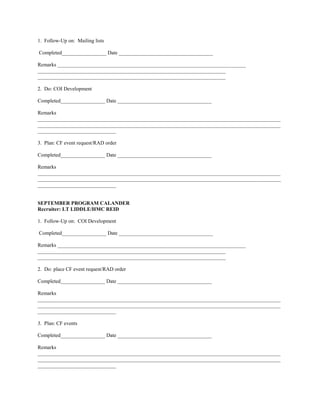 1. Follow-Up on: Mailing lists

Completed_________________ Date ____________________________________

Remarks ________________________________________________________________________
________________________________________________________________________
________________________________________________________________________

2. Do: COI Development

Completed_________________ Date ____________________________________

Remarks
_____________________________________________________________________________________________
_____________________________________________________________________________________________
______________________________

3. Plan: CF event request/RAD order

Completed_________________ Date ____________________________________

Remarks
_____________________________________________________________________________________________
_____________________________________________________________________________________________
______________________________


SEPTEMBER PROGRAM CALANDER
Recruiter: LT LIDDLE/HMC REID

1. Follow-Up on: COI Development

Completed_________________ Date ____________________________________

Remarks ________________________________________________________________________
________________________________________________________________________
________________________________________________________________________

2. Do: place CF event request/RAD order

Completed_________________ Date ____________________________________

Remarks
_____________________________________________________________________________________________
_____________________________________________________________________________________________
______________________________

3. Plan: CF events

Completed_________________ Date ____________________________________

Remarks
_____________________________________________________________________________________________
_____________________________________________________________________________________________
______________________________
 