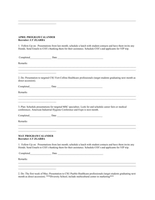 _____________________________________________________________________________________________
______________________________




APRIL PROGRAM CALANDER
Recruiter: LT ZGARBA

1. Follow-Up on: Presentations from last month; schedule a lunch with student contacts and have them invite any
friends. Send Emails to COI’s thanking them for their assistance. Schedule COI’s and applicants for VIP trip.


Completed_________________ Date ____________________________________

Remarks
_____________________________________________________________________________________________
_____________________________________________________________________________________________
______________________________

2. Do: Presentation to targeted CSU Fort Collins Healthcare professionals (target students graduating next month as
direct accession).

Completed_________________ Date ____________________________________

Remarks
_____________________________________________________________________________________________
_____________________________________________________________________________________________
______________________________

3. Plan: Schedule presentations for targeted MSC specialties. Look for and schedule career fairs or medical
conferences. American Industrial Hygiene Conference and Expo is next month.

Completed_________________ Date ____________________________________

Remarks
_____________________________________________________________________________________________
_____________________________________________________________________________________________
______________________________

MAY PROGRAM CALANDER
Recruiter: LT ZGARBA

1. Follow-Up on: Presentations from last month; schedule a lunch with student contacts and have them invite any
friends. Send Emails to COI’s thanking them for their assistance. Schedule COI’s and applicants for VIP trip.

Completed_________________ Date ____________________________________

Remarks
_____________________________________________________________________________________________
_____________________________________________________________________________________________
______________________________

2. Do: The first week of May; Presentation to CSU Pueblo Healthcare professionals (target students graduating next
month as direct accession). ***Diversity School, include multicultural center in marketing***
 