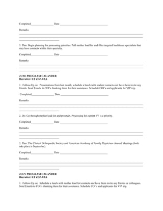 Completed_________________ Date ____________________________________

Remarks
_____________________________________________________________________________________________
_____________________________________________________________________________________________
______________________________

3. Plan: Begin planning for processing priorities. Pull mother load list and filter targeted healthcare specialists that
may have contacts within their specialty.

Completed_________________ Date ____________________________________

Remarks
_____________________________________________________________________________________________
_____________________________________________________________________________________________
______________________________

JUNE PROGRAM CALANDER
Recruiter: LT ZGARBA

1. Follow-Up on: Presentations from last month; schedule a lunch with student contacts and have them invite any
friends. Send Emails to COI’s thanking them for their assistance. Schedule COI’s and applicants for VIP trip.

Completed_________________ Date ____________________________________

Remarks
_____________________________________________________________________________________________
_____________________________________________________________________________________________
______________________________

2. Do: Go through mother load list and prospect. Processing for current FY is a priority.

Completed_________________ Date ____________________________________

Remarks
_____________________________________________________________________________________________
_____________________________________________________________________________________________
______________________________

3. Plan: The Clinical Orthopaedic Society and American Academy of Family Physicians Annual Meetings (both
take place is September).

Completed_________________ Date ____________________________________

Remarks
_____________________________________________________________________________________________
_____________________________________________________________________________________________
______________________________

JULY PROGRAM CALANDER
Recruiter: LT ZGARBA

1. Follow-Up on: Schedule a lunch with mother load list contacts and have them invite any friends or colleagues.
Send Emails to COI’s thanking them for their assistance. Schedule COI’s and applicants for VIP trip.
 