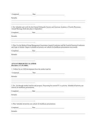 Completed_________________ Date ____________________________________

Remarks
_____________________________________________________________________________________________
_____________________________________________________________________________________________
______________________________

2. Do: Schedule and verify for the Clinical Orthopedic Society and American Academy of Family Physicians
Annual Meetings (both take place is September).

Completed_________________ Date ____________________________________

Remarks
_____________________________________________________________________________________________
_____________________________________________________________________________________________
______________________________

3. Plan: For the Medical Group Management Association Annual Conference and the Food & Nutrition Conference
and Expo in October. Begin to schedule all priority one schools for healthcare presentations next month.

Completed_________________ Date ____________________________________

Remarks
_____________________________________________________________________________________________
_____________________________________________________________________________________________
______________________________

AUGUST PROGRAM CALANDER
Recruiter: LT ZGARBA

1. Follow-Up on: COI development from the mother load list.

Completed_________________ Date ____________________________________

Remarks
_____________________________________________________________________________________________
_____________________________________________________________________________________________
______________________________

2. Do: Go through mother load list and prospect. Processing for current FY is a priority. Schedule all priority one
schools for healthcare presentations.

Completed_________________ Date ____________________________________

Remarks
_____________________________________________________________________________________________
_____________________________________________________________________________________________
______________________________

3. Plan: Schedule all priority one schools for healthcare presentations.

Completed_________________ Date ____________________________________

Remarks
_____________________________________________________________________________________________
 