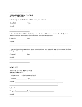 _____________________________________________________________________________________________
______________________________

SEPTEMBER PROGRAM CALANDER
Recruiter: LT ZGARBA

1. Follow-Up on: Mother load list and COI mining from last month.

Completed_________________ Date ____________________________________

Remarks
_____________________________________________________________________________________________
_____________________________________________________________________________________________
______________________________

2. Do: Attend the Clinical Orthopedic Society Annual Meeting and American Academy of Family Physicians
Scientific Assembly. Healthcare School Presentations at all priority one schools.

Completed_________________ Date ____________________________________

Remarks
_____________________________________________________________________________________________
_____________________________________________________________________________________________
______________________________

3. Plan: Schedule the Rocky Mountain Dental Convention (takes place in January) and Anesthesiology convention
(takes place is February)

Completed_________________ Date ____________________________________

Remarks
_____________________________________________________________________________________________
_____________________________________________________________________________________________
______________________________



NORS MSC

OCTOBER PROGRAM CALANDER
Recruiter: HMC REID

1. Follow-Up on: CF event request/RADS order

Completed_________________ Date ____________________________________

Remarks ________________________________________________________________________
________________________________________________________________________
________________________________________________________________________

2. Do: CF

Completed_________________ Date ____________________________________

Remarks
_____________________________________________________________________________________________
 