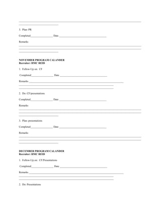 _____________________________________________________________________________________________
______________________________

3. Plan: PR

Completed_________________ Date ____________________________________

Remarks
_____________________________________________________________________________________________
_____________________________________________________________________________________________
______________________________


NOVEMBER PROGRAM CALANDER
Recruiter: HMC REID

1. Follow-Up on: CF

Completed_________________ Date ____________________________________

Remarks ________________________________________________________________________
________________________________________________________________________
________________________________________________________________________

2. Do: CF/presentations

Completed_________________ Date ____________________________________

Remarks
_____________________________________________________________________________________________
_____________________________________________________________________________________________
______________________________

3. Plan: presentations

Completed_________________ Date ____________________________________

Remarks
_____________________________________________________________________________________________
_____________________________________________________________________________________________
______________________________


DECEMBER PROGRAM CALANDER
Recruiter: HMC REID

1. Follow-Up on: CF/Presentations

Completed_________________ Date ____________________________________

Remarks ________________________________________________________________________
________________________________________________________________________
________________________________________________________________________

2. Do: Presentations
 
