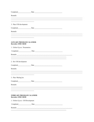 Completed_________________ Date ____________________________________

Remarks
_____________________________________________________________________________________________
_____________________________________________________________________________________________
______________________________

3. Plan: COI development

Completed_________________ Date ____________________________________

Remarks
_____________________________________________________________________________________________
_____________________________________________________________________________________________
______________________________


JANUARY PROGRAM CALANDER
Recruiter: HMC REID

1. Follow-Up on: Presentation

Completed_________________ Date ____________________________________

Remarks ________________________________________________________________________
________________________________________________________________________
________________________________________________________________________

2. Do: COI development

Completed_________________ Date ____________________________________

Remarks
_____________________________________________________________________________________________
_____________________________________________________________________________________________
______________________________

3. Plan: Mailing list

Completed_________________ Date ____________________________________

Remarks
_____________________________________________________________________________________________
_____________________________________________________________________________________________
______________________________


FEBRUARY PROGRAM CALANDER
Recruiter: HMC REID

1. Follow-Up on: COI Development

Completed_________________ Date ____________________________________

Remarks ________________________________________________________________________
________________________________________________________________________
 