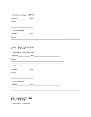 ________________________________________________________________________

2. Do: send out mailing list to LEADS

Completed_________________ Date ____________________________________

Remarks
_____________________________________________________________________________________________
_____________________________________________________________________________________________
______________________________

3. Plan: presentations

Completed_________________ Date ____________________________________

Remarks
_____________________________________________________________________________________________
_____________________________________________________________________________________________
______________________________


MARCH PROGRAM CALANDER
Recruiter: HMC REID

1. Follow-Up on: mailing list to leads

Completed_________________ Date ____________________________________

Remarks ________________________________________________________________________
________________________________________________________________________
________________________________________________________________________

2. Do: Presentations

Completed_________________ Date ____________________________________

Remarks
_____________________________________________________________________________________________
_____________________________________________________________________________________________
______________________________

3. Plan: Presentations

Completed_________________ Date ____________________________________

Remarks
_____________________________________________________________________________________________
_____________________________________________________________________________________________
______________________________


APRIL PROGRAM CALANDER
Recruiter: HMC REID

1. Follow-Up on: Presentations
 