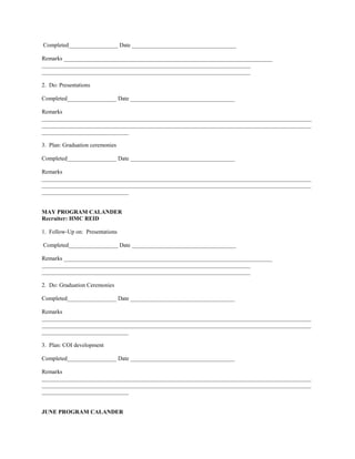Completed_________________ Date ____________________________________

Remarks ________________________________________________________________________
________________________________________________________________________
________________________________________________________________________

2. Do: Presentations

Completed_________________ Date ____________________________________

Remarks
_____________________________________________________________________________________________
_____________________________________________________________________________________________
______________________________

3. Plan: Graduation ceremonies

Completed_________________ Date ____________________________________

Remarks
_____________________________________________________________________________________________
_____________________________________________________________________________________________
______________________________


MAY PROGRAM CALANDER
Recruiter: HMC REID

1. Follow-Up on: Presentations

Completed_________________ Date ____________________________________

Remarks ________________________________________________________________________
________________________________________________________________________
________________________________________________________________________

2. Do: Graduation Ceremonies

Completed_________________ Date ____________________________________

Remarks
_____________________________________________________________________________________________
_____________________________________________________________________________________________
______________________________

3. Plan: COI development

Completed_________________ Date ____________________________________

Remarks
_____________________________________________________________________________________________
_____________________________________________________________________________________________
______________________________


JUNE PROGRAM CALANDER
 