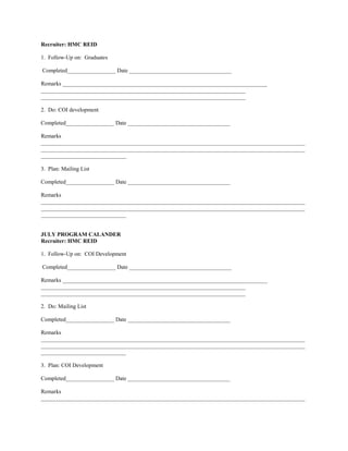 Recruiter: HMC REID

1. Follow-Up on: Graduates

Completed_________________ Date ____________________________________

Remarks ________________________________________________________________________
________________________________________________________________________
________________________________________________________________________

2. Do: COI development

Completed_________________ Date ____________________________________

Remarks
_____________________________________________________________________________________________
_____________________________________________________________________________________________
______________________________

3. Plan: Mailing List

Completed_________________ Date ____________________________________

Remarks
_____________________________________________________________________________________________
_____________________________________________________________________________________________
______________________________


JULY PROGRAM CALANDER
Recruiter: HMC REID

1. Follow-Up on: COI Development

Completed_________________ Date ____________________________________

Remarks ________________________________________________________________________
________________________________________________________________________
________________________________________________________________________

2. Do: Mailing List

Completed_________________ Date ____________________________________

Remarks
_____________________________________________________________________________________________
_____________________________________________________________________________________________
______________________________

3. Plan: COI Development

Completed_________________ Date ____________________________________

Remarks
_____________________________________________________________________________________________
 