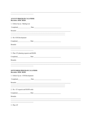 _____________________________________________________________________________________________
______________________________


AUGUST PROGRAM CALANDER
Recruiter: HMC REID

1. Follow-Up on: Mailing List

Completed_________________ Date ____________________________________

Remarks ________________________________________________________________________
________________________________________________________________________
________________________________________________________________________

2. Do: COI Development

Completed_________________ Date ____________________________________

Remarks
_____________________________________________________________________________________________
_____________________________________________________________________________________________
______________________________

3. Plan: CF planning requests and RADS

Completed_________________ Date ____________________________________

Remarks
_____________________________________________________________________________________________
_____________________________________________________________________________________________
______________________________


SEPTEMBER PROGRAM CALANDER
Recruiter: HMC REID

1. Follow-Up on: COI Development

Completed_________________ Date ____________________________________

Remarks ________________________________________________________________________
________________________________________________________________________
________________________________________________________________________

2. Do: CF requests and RADS order

Completed_________________ Date ____________________________________

Remarks
_____________________________________________________________________________________________
_____________________________________________________________________________________________
______________________________

3. Plan: CF
 
