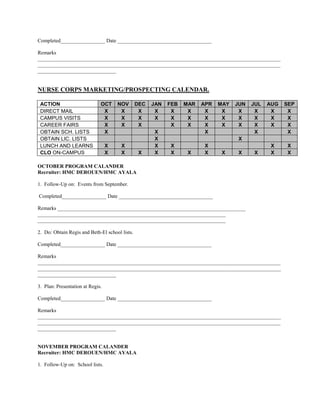 Completed_________________ Date ____________________________________

Remarks
_____________________________________________________________________________________________
_____________________________________________________________________________________________
______________________________


NURSE CORPS MARKETING/PROSPECTING CALENDAR.

 ACTION                       OCT     NOV       DEC   JAN   FEB   MAR   APR   MAY   JUN   JUL   AUG   SEP
 DIRECT MAIL                   X       X         X     X     X     X     X     X     X     X     X     X
 CAMPUS VISITS                 X       X         X     X     X     X     X     X     X     X     X     X
 CAREER FAIRS                  X       X         X           X     X     X     X     X     X     X     X
 OBTAIN SCH. LISTS             X                      X                  X                 X           X
 OBTAIN LIC. LISTS                                    X                             X
 LUNCH AND LEARNS                 X    X              X     X            X                       X    X
 CLO ON-CAMPUS                    X    X         X    X     X      X     X     X    X     X      X    X

OCTOBER PROGRAM CALANDER
Recruiter: HMC DEROUEN/HMC AYALA

1. Follow-Up on: Events from September.

Completed_________________ Date ____________________________________

Remarks ________________________________________________________________________
________________________________________________________________________
________________________________________________________________________

2. Do: Obtain Regis and Beth-El school lists.

Completed_________________ Date ____________________________________

Remarks
_____________________________________________________________________________________________
_____________________________________________________________________________________________
______________________________

3. Plan: Presentation at Regis.

Completed_________________ Date ____________________________________

Remarks
_____________________________________________________________________________________________
_____________________________________________________________________________________________
______________________________


NOVEMBER PROGRAM CALANDER
Recruiter: HMC DEROUEN/HMC AYALA

1. Follow-Up on: School lists.
 