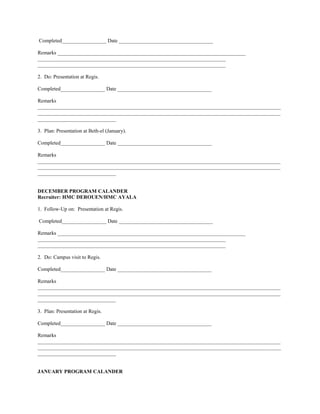Completed_________________ Date ____________________________________

Remarks ________________________________________________________________________
________________________________________________________________________
________________________________________________________________________

2. Do: Presentation at Regis.

Completed_________________ Date ____________________________________

Remarks
_____________________________________________________________________________________________
_____________________________________________________________________________________________
______________________________

3. Plan: Presentation at Beth-el (January).

Completed_________________ Date ____________________________________

Remarks
_____________________________________________________________________________________________
_____________________________________________________________________________________________
______________________________


DECEMBER PROGRAM CALANDER
Recruiter: HMC DEROUEN/HMC AYALA

1. Follow-Up on: Presentation at Regis.

Completed_________________ Date ____________________________________

Remarks ________________________________________________________________________
________________________________________________________________________
________________________________________________________________________

2. Do: Campus visit to Regis.

Completed_________________ Date ____________________________________

Remarks
_____________________________________________________________________________________________
_____________________________________________________________________________________________
______________________________

3. Plan: Presentation at Regis.

Completed_________________ Date ____________________________________

Remarks
_____________________________________________________________________________________________
_____________________________________________________________________________________________
______________________________


JANUARY PROGRAM CALANDER
 