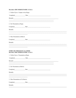 Recruiter: HMC DEROUEN/HMC AYALA

1. Follow-Up on: Campus visit at Regis.

Completed_________________ Date ____________________________________

Remarks ________________________________________________________________________
________________________________________________________________________
________________________________________________________________________

2. Do: Presentation at Regis.

Completed_________________ Date ____________________________________

Remarks
_____________________________________________________________________________________________
_____________________________________________________________________________________________
______________________________

3. Plan: Presentation at Beth-el.

Completed_________________ Date ____________________________________

Remarks
_____________________________________________________________________________________________
_____________________________________________________________________________________________
______________________________


FEBRUARY PROGRAM CALANDER
Recruiter: HMC DEROUEN/HMC AYALA

1. Follow-Up on: Presentation at Regis.

Completed_________________ Date ____________________________________

Remarks ________________________________________________________________________
________________________________________________________________________
________________________________________________________________________

2. Do: Presentation at Beth-el.

Completed_________________ Date ____________________________________

Remarks
_____________________________________________________________________________________________
_____________________________________________________________________________________________
______________________________

3. Plan: Presentation at VA Denver.

Completed_________________ Date ____________________________________

Remarks
_____________________________________________________________________________________________
 