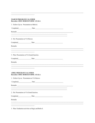 _____________________________________________________________________________________________
______________________________


MARCH PROGRAM CALANDER
Recruiter: HMC DEROUEN/HMC AYALA

1. Follow-Up on: Presentation at Beth-el.

Completed_________________ Date ____________________________________

Remarks ________________________________________________________________________
________________________________________________________________________
________________________________________________________________________

2. Do: Presentation at VA Denver.

Completed_________________ Date ____________________________________

Remarks
_____________________________________________________________________________________________
_____________________________________________________________________________________________
______________________________

3. Plan: Presentation at VA Grand Junction.

Completed_________________ Date ____________________________________

Remarks
_____________________________________________________________________________________________
_____________________________________________________________________________________________
______________________________


APRIL PROGRAM CALANDER
Recruiter: HMC DEROUEN/HMC AYALA

1. Follow-Up on: Presentation at VA Denver.

Completed_________________ Date ____________________________________

Remarks ________________________________________________________________________
________________________________________________________________________
________________________________________________________________________

2. Do: Presentation at VA Grand Junction.

Completed_________________ Date ____________________________________

Remarks
_____________________________________________________________________________________________
_____________________________________________________________________________________________
______________________________

3. Plan: Graduation activities at Regis and Beth-el.
 