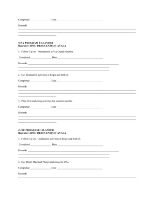Completed_________________ Date ____________________________________

Remarks
_____________________________________________________________________________________________
_____________________________________________________________________________________________
______________________________


MAY PROGRAM CALANDER
Recruiter: HMC DEROUEN/HMC AYALA

1. Follow-Up on: Presentation at VA Grand Junction.

Completed_________________ Date ____________________________________

Remarks ________________________________________________________________________
________________________________________________________________________
________________________________________________________________________

2. Do: Graduation activities at Regis and Beth-el.

Completed_________________ Date ____________________________________

Remarks
_____________________________________________________________________________________________
_____________________________________________________________________________________________
______________________________

3. Plan: DA marketing activities for summer months.

Completed_________________ Date ____________________________________

Remarks
_____________________________________________________________________________________________
_____________________________________________________________________________________________
______________________________


JUNE PROGRAM CALANDER
Recruiter: HMC DEROUEN/HMC AYALA

1. Follow-Up on: Graduation activities at Regis and Beth-el.

Completed_________________ Date ____________________________________

Remarks ________________________________________________________________________
________________________________________________________________________
________________________________________________________________________

2. Do: Direct Mail and Phone marketing for DAs.

Completed_________________ Date ____________________________________

Remarks
_____________________________________________________________________________________________
 
