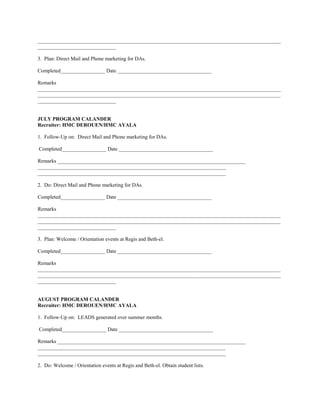 _____________________________________________________________________________________________
______________________________

3. Plan: Direct Mail and Phone marketing for DAs.

Completed_________________ Date ____________________________________

Remarks
_____________________________________________________________________________________________
_____________________________________________________________________________________________
______________________________


JULY PROGRAM CALANDER
Recruiter: HMC DEROUEN/HMC AYALA

1. Follow-Up on: Direct Mail and Phone marketing for DAs.

Completed_________________ Date ____________________________________

Remarks ________________________________________________________________________
________________________________________________________________________
________________________________________________________________________

2. Do: Direct Mail and Phone marketing for DAs.

Completed_________________ Date ____________________________________

Remarks
_____________________________________________________________________________________________
_____________________________________________________________________________________________
______________________________

3. Plan: Welcome / Orientation events at Regis and Beth-el.

Completed_________________ Date ____________________________________

Remarks
_____________________________________________________________________________________________
_____________________________________________________________________________________________
______________________________


AUGUST PROGRAM CALANDER
Recruiter: HMC DEROUEN/HMC AYALA

1. Follow-Up on: LEADS generated over summer months.

Completed_________________ Date ____________________________________

Remarks ________________________________________________________________________
________________________________________________________________________
________________________________________________________________________

2. Do: Welcome / Orientation events at Regis and Beth-el. Obtain student lists.
 