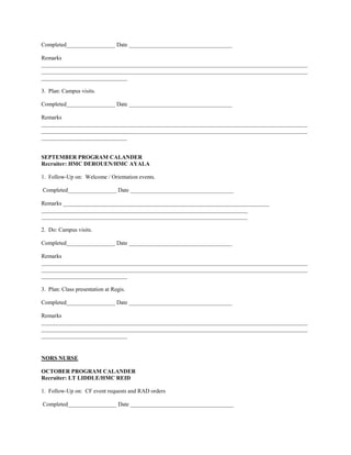 Completed_________________ Date ____________________________________

Remarks
_____________________________________________________________________________________________
_____________________________________________________________________________________________
______________________________

3. Plan: Campus visits.

Completed_________________ Date ____________________________________

Remarks
_____________________________________________________________________________________________
_____________________________________________________________________________________________
______________________________


SEPTEMBER PROGRAM CALANDER
Recruiter: HMC DEROUEN/HMC AYALA

1. Follow-Up on: Welcome / Orientation events.

Completed_________________ Date ____________________________________

Remarks ________________________________________________________________________
________________________________________________________________________
________________________________________________________________________

2. Do: Campus visits.

Completed_________________ Date ____________________________________

Remarks
_____________________________________________________________________________________________
_____________________________________________________________________________________________
______________________________

3. Plan: Class presentation at Regis.

Completed_________________ Date ____________________________________

Remarks
_____________________________________________________________________________________________
_____________________________________________________________________________________________
______________________________


NORS NURSE

OCTOBER PROGRAM CALANDER
Recruiter: LT LIDDLE/HMC REID

1. Follow-Up on: CF event requests and RAD orders

Completed_________________ Date ____________________________________
 