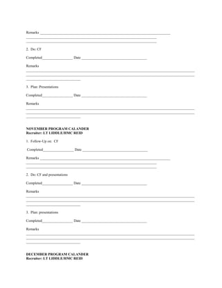 Remarks ________________________________________________________________________
________________________________________________________________________
________________________________________________________________________

2. Do: CF

Completed_________________ Date ____________________________________

Remarks
_____________________________________________________________________________________________
_____________________________________________________________________________________________
______________________________

3. Plan: Presentations

Completed_________________ Date ____________________________________

Remarks
_____________________________________________________________________________________________
_____________________________________________________________________________________________
______________________________


NOVEMBER PROGRAM CALANDER
Recruiter: LT LIDDLE/HMC REID

1. Follow-Up on: CF

Completed_________________ Date ____________________________________

Remarks ________________________________________________________________________
________________________________________________________________________
________________________________________________________________________

2. Do: CF and presentations

Completed_________________ Date ____________________________________

Remarks
_____________________________________________________________________________________________
_____________________________________________________________________________________________
______________________________

3. Plan: presentations

Completed_________________ Date ____________________________________

Remarks
_____________________________________________________________________________________________
_____________________________________________________________________________________________
______________________________


DECEMBER PROGRAM CALANDER
Recruiter: LT LIDDLE/HMC REID
 