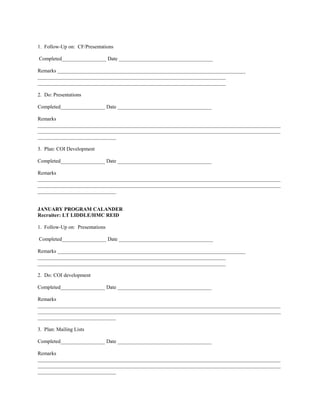 1. Follow-Up on: CF/Presentations

Completed_________________ Date ____________________________________

Remarks ________________________________________________________________________
________________________________________________________________________
________________________________________________________________________

2. Do: Presentations

Completed_________________ Date ____________________________________

Remarks
_____________________________________________________________________________________________
_____________________________________________________________________________________________
______________________________

3. Plan: COI Development

Completed_________________ Date ____________________________________

Remarks
_____________________________________________________________________________________________
_____________________________________________________________________________________________
______________________________


JANUARY PROGRAM CALANDER
Recruiter: LT LIDDLE/HMC REID

1. Follow-Up on: Presentations

Completed_________________ Date ____________________________________

Remarks ________________________________________________________________________
________________________________________________________________________
________________________________________________________________________

2. Do: COI development

Completed_________________ Date ____________________________________

Remarks
_____________________________________________________________________________________________
_____________________________________________________________________________________________
______________________________

3. Plan: Mailing Lists

Completed_________________ Date ____________________________________

Remarks
_____________________________________________________________________________________________
_____________________________________________________________________________________________
______________________________
 