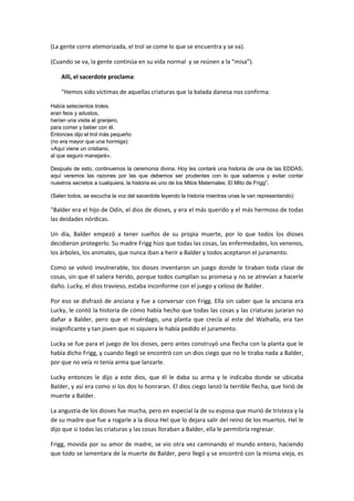 (La gente corre atemorizada, el trol se come lo que se encuentra y se va).

(Cuando se va, la gente continúa en su vida normal y se reúnen a la “misa”).

    Allí, el sacerdote proclama:

    “Hemos sido víctimas de aquellas criaturas que la balada danesa nos confirma:

Había setecientos troles,
eran feos y adustos,
harían una visita al granjero,
para comer y beber con él.
Entonces dijo el trol más pequeño
(no era mayor que una hormiga):
«Aquí viene un cristiano,
al que seguro manejaré».

Después de esto, continuemos la ceremonia divina. Hoy les contaré una historia de una de las EDDAS,
aquí veremos las razones por las que debemos ser prudentes con lo que sabemos y evitar contar
nuestros secretos a cualquiera, la historia es uno de los Mitos Maternales: El Mito de Frigg”.

(Salen todos, se escucha la voz del sacerdote leyendo la historia mientras unas la van representando):

"Balder era el hijo de Odín, el dios de dioses, y era el más querido y el más hermoso de todas
las deidades nórdicas.

Un día, Balder empezó a tener sueños de su propia muerte, por lo que todos los dioses
decidieron protegerlo. Su madre Frigg hizo que todas las cosas, las enfermedades, los venenos,
los árboles, los animales, que nunca iban a herir a Balder y todos aceptaron el juramento.

Como se volvió invulnerable, los dioses inventaron un juego donde le tiraban toda clase de
cosas, sin que él saliera herido, porque todos cumplían su promesa y no se atrevían a hacerle
daño. Lucky, el dios travieso, estaba inconforme con el juego y celoso de Balder.

Por eso se disfrazó de anciana y fue a conversar con Frigg. Ella sin saber que la anciana era
Lucky, le contó la historia de cómo había hecho que todas las cosas y las criaturas juraran no
dañar a Balder, pero que el muérdago, una planta que crecía al este del Walhalla, era tan
insignificante y tan joven que ni siquiera le había pedido el juramento.

Lucky se fue para el juego de los dioses, pero antes construyó una flecha con la planta que le
había dicho Frigg, y cuando llegó se encontró con un dios ciego que no le tiraba nada a Balder,
por que no veía ni tenía arma que lanzarle.

Lucky entonces le dijo a este dios, que él le daba su arma y le indicaba donde se ubicaba
Balder, y así era como si los dos lo honraran. El dios ciego lanzó la terrible flecha, que hirió de
muerte a Balder.

La angustia de los dioses fue mucha, pero en especial la de su esposa que murió de tristeza y la
de su madre que fue a rogarle a la diosa Hel que lo dejara salir del reino de los muertos. Hel le
dijo que si todas las criaturas y las cosas lloraban a Balder, ella le permitiría regresar.

Frigg, movida por su amor de madre, se vio otra vez caminando el mundo entero, haciendo
que todo se lamentara de la muerte de Balder, pero llegó y se encontró con la misma vieja, es
 