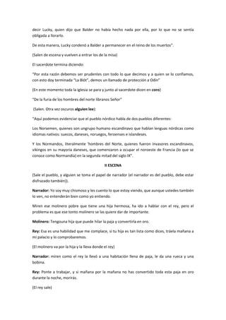 decir Lucky, quien dijo que Balder no había hecho nada por ella, por lo que no se sentía
obligada a llorarlo.

De esta manera, Lucky condenó a Balder a permanecer en el reino de los muertos”.

(Salen de escena y vuelven a entrar los de la misa)

El sacerdote termina diciendo:

“Por esta razón debemos ser prudentes con todo lo que decimos y a quien se lo confiamos,
con esto doy terminada “La Blót”, demos un llamado de protección a Odín”

(En este momento toda la iglesia se para y junto al sacerdote dicen en coro)

"De la furia de los hombres del norte líbranos Señor"

(Salen. Otra vez oscuros alguien lee):

“Aquí podemos evidenciar que el pueblo nórdico habla de dos pueblos diferentes:

Los Norsemen, quienes son ungrupo humano escandinavo que hablan lenguas nórdicas como
idiomas nativos: suecos, daneses, noruegos, feroenses e islandeses.

Y los Normandos, literalmente 'hombres del Norte, quienes fueron invasores escandinavos,
vikingos en su mayoría daneses, que comenzaron a ocupar el noroeste de Francia (lo que se
conoce como Normandía) en la segunda mitad del siglo IX”.

                                             II ESCENA

(Sale el pueblo, y alguien se toma el papel de narrador (el narrador es del pueblo, debe estar
disfrazado también)).

Narrador: Yo soy muy chismoso y les cuento lo que estoy viendo, que aunque ustedes también
lo ven, no entenderán bien como yo entiendo.

Miren ese molinero pobre que tiene una hija hermosa, ha ido a hablar con el rey, pero el
problema es que ese tonto molinero se las quiere dar de importante.

Molinero: Tengouna hija que puede hilar la paja y convertirla en oro.

Rey: Esa es una habilidad que me complace, si tu hija es tan lista como dices, tráela mañana a
mi palacio y lo comprobaremos.

(El molinero va por la hija y la lleva donde el rey)

Narrador: miren como el rey la llevó a una habitación llena de paja, le da una rueca y una
bobina.

Rey: Ponte a trabajar, y si mañana por la mañana no has convertido toda esta paja en oro
durante la noche, morirás.

(El rey sale)
 