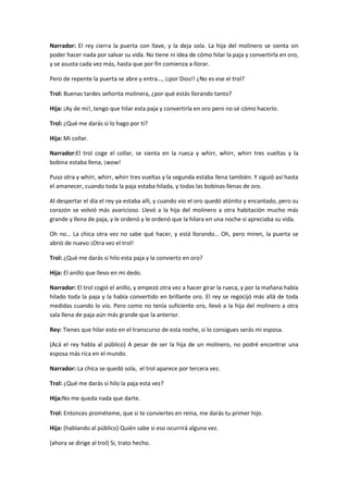 Narrador: El rey cierra la puerta con llave, y la deja sola. La hija del molinero se sienta sin
poder hacer nada por salvar su vida. No tiene ni idea de cómo hilar la paja y convertirla en oro,
y se asusta cada vez más, hasta que por fin comienza a llorar.

Pero de repente la puerta se abre y entra…, ¡¡por Dios!! ¿No es ese el trol?

Trol: Buenas tardes señorita molinera, ¿por qué estás llorando tanto?

Hija: ¡Ay de mí!, tengo que hilar esta paja y convertirla en oro pero no sé cómo hacerlo.

Trol: ¿Qué me darás si lo hago por ti?

Hija: Mi collar.

Narrador:El trol coge el collar, se sienta en la rueca y whirr, whirr, whirr tres vueltas y la
bobina estaba llena, ¡wow!

Puso otra y whirr, whirr, whirr tres vueltas y la segunda estaba llena también. Y siguió así hasta
el amanecer, cuando toda la paja estaba hilada, y todas las bobinas llenas de oro.

Al despertar el día el rey ya estaba allí, y cuando vio el oro quedó atónito y encantado, pero su
corazón se volvió más avaricioso. Llevó a la hija del molinero a otra habitación mucho más
grande y llena de paja, y le ordenó y le ordenó que la hilara en una noche si apreciaba su vida.

Oh no… La chica otra vez no sabe qué hacer, y está llorando… Oh, pero miren, la puerta se
abrió de nuevo ¡Otra vez el trol!

Trol: ¿Qué me darás si hilo esta paja y la convierto en oro?

Hija: El anillo que llevo en mi dedo.

Narrador: El trol cogió el anillo, y empezó otra vez a hacer girar la rueca, y por la mañana había
hilado toda la paja y la había convertido en brillante oro. El rey se regocijó más allá de toda
medidas cuando lo vio. Pero como no tenía suficiente oro, llevó a la hija del molinero a otra
sala llena de paja aún más grande que la anterior.

Rey: Tienes que hilar esto en el transcurso de esta noche, si lo consigues serás mi esposa.

(Acá el rey habla al público) A pesar de ser la hija de un molinero, no podré encontrar una
esposa más rica en el mundo.

Narrador: La chica se quedó sola, el trol aparece por tercera vez.

Trol: ¿Qué me darás si hilo la paja esta vez?

Hija:No me queda nada que darte.

Trol: Entonces prométeme, que si te conviertes en reina, me darás tu primer hijo.

Hija: (hablando al público) Quién sabe si eso ocurrirá alguna vez.

(ahora se dirige al trol) Si, trato hecho.
 