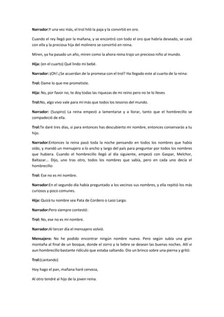 Narrador:Y una vez más, el trol hiló la paja y la convirtió en oro.

Cuando el rey llegó por la mañana, y se encontró con todo el oro que habría deseado, se casó
con ella y la preciosa hija del molinero se convirtió en reina.

Miren, ya ha pasado un año, miren como la ahora reina trajo un precioso niño al mundo.

Hija: (en el cuarto) Qué lindo mi bebé.

Narrador: ¡Oh! ¿Se acuerdan de la promesa con el trol? Ha llegado este al cuarto de la reina:

Trol: Dame lo que me prometiste.

Hija: No, por favor no, te doy todas las riquezas de mi reino pero no te lo lleves

Trol:No, algo vivo vale para mí más que todos los tesoros del mundo.

Narrador: (Suspiro) La reina empezó a lamentarse y a llorar, tanto que el hombrecillo se
compadeció de ella.

Trol:Te daré tres días, si para entonces has descubierto mi nombre, entonces conservarás a tu
hijo.

Narrador:Entonces la reina pasó toda la noche pensando en todos los nombres que había
oído, y mandó un mensajero a lo ancho y largo del país para preguntar por todos los nombres
que hubiera. Cuando el hombrecillo llegó al día siguiente, empezó con Gaspar, Melchor,
Baltazar... Dijo, uno tras otro, todos los nombres que sabía, pero en cada uno decía el
hombrecillo:

Trol: Ese no es mi nombre.

Narrador:En el segundo día había preguntado a los vecinos sus nombres, y ella repitió los más
curiosos y poco comunes.

Hija: Quizá tu nombre sea Pata de Cordero o Lazo Largo.

Narrador:Pero siempre contestó:

Trol: No, ese no es mi nombre.

Narrador:Al tercer día el mensajero volvió.

Mensajero: No he podido encontrar ningún nombre nuevo. Pero según subía una gran
montaña al final de un bosque, donde el zorro y la liebre se desean las buenas noches. Allí vi
aun hombrecillo bastante ridículo que estaba saltando. Dio un brinco sobre una pierna y gritó:

Trol:(cantando)

Hoy hago el pan, mañana haré cerveza,

Al otro tendré al hijo de la joven reina.
 