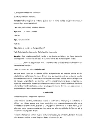 Ja, estoy contento de que nadie sepa

Que Rumpelstiltskin me llamo.

Narrador:Podéis imaginar lo contenta que se puso la reina cuando escuchó el nombre. Y
cuando al poco rato llegó el trol.

Trol: Bien, joven reina ¿Cuál es mi nombre?

Hija:Umm… ¿Te llamas Conrad?

Trol: No.

Hija: ¿Te llamas Harry?

Trol: No.

Hija: ¿Quizá tu nombre es Rumpelstiltskin?

Trol: ¡Te lo ha dicho el demonio! ¡Te lo ha dicho el demonio!

Narrador: ¡Qué enfado para el trol! Hundió el pie derecho en la tierra tan fuerte que entró
toda la pierna. Y cuando tiró con rabia de la pierna con las dos manos se partió en dos.

………………… ¡¿Cómo?! ¡Se partió en dos!... Escandinava ha quedado libre del último trol que
atemorizaba el pueblo….

(Salen todos, otra vez oscuro y alguien lee):

Hay que tener claro que la famosa historia Rumpelstiltskin es alemana porque es una
adaptación de los famosos hermanos Grimm, pero que surgió a partir de un cuento popular
del folklore nórdico sobre troles que guarda muchas similitudes. Aunque la historia original del
trol incluye a un predicador que contrata a un trol para construir una iglesia en lugar de una
mujer que necesita hilar paja en otro, el elemento central de un pacto que debe ser satisfecho
adivinando el nombre de la otra parte, y la subsiguiente muerte del trol o ser cuyo nombre es
adivinado resulta central en ambas historias.

                                          CONCLUSIÓN

(Acá salimos todas y empezamos a explicar)

Como vimos en las obras, la literatura nórdica se centra en su mitología y en su historia, su
folklore y sus valores. Aunque no lo vimos, los nórdicos eran muy pesimistas pues creían que al
final todo iba a terminar mal, que Loki (o Lucky) ganaría a Odín que es su dios mayor, y que
solo unos pocos humanos quedarían vivos, pero que ellos re poblarían la Tierra y así se
convertirían en un pueblo de paz.

También notamos que existían muchas criaturas fantásticas, no solo troles, también duendes,
valkirias, enanos, elfos, bestias, dragones, lobos sobrenaturales, etc.
 