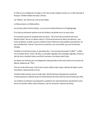 El infierno era el Ragnarok. El origen y el fin del mundo estaban escritos en un libro llamado el
Voluspa. También hablan de reyes y héroes.

Las “biblias”, por decirlo así, eran las dos Eddas:

La Edda prosaica y la Edda poética.

Los escritos sobre historia nórdica a su vez eran la Gesta Danorum y el Ynglingasaga.

En la obra ya aclaramos quienes eran los nórdicos, de donde eran y en que creían.

En la primera escena el sacerdote dice una frase: "De la furia de los hombres del norte
líbranos Señor" que en su idioma natal es “A furorenormannorum libera nos domine”, que
como ya dijimos, se debe a que los nórdicos hacen referencia a dos pueblos escandinavos, los
que consideramos “buenos” que son los norsemen, y los normandos, que son los famosos
vikingos.

También en la primera escena, el sacerdote dice: “con esto doy terminada “La Blót””, La Blót
era el nombre de las “misas” de ellos, sus templos sagrados eran arboledas sagradas, existía un
tipo de clero y también hacían sacrificios humanos a los dioses cada 9 años.

Sus dioses son famosos por una adaptación nada parecida al mito real, hecho en los comics de
Marvel, hablamos de “Thor”.

Thor era el dios del trueno, Loki el de la suerte y Odín el dios mayor, además de haber mucho
más dioses, nada parecido al comic.

También había cuentos como en todo lugar. Mucha literatura desapareció cuando los
cristianos ganaron, además de que la interpretación de estas historias fueron hechas por ellos.

Los nórdicos se volvieron muy populares y podemos ver representaciones actualmente como
de los normandos: Olafo, Dave el bárbaro, y de los norsemen: Valiente de Disney.
 