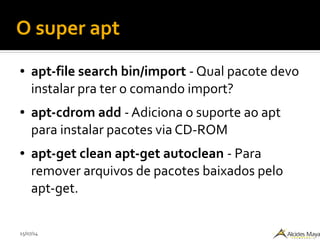 15/07/14
O super apt
● apt-file search bin/import - Qual pacote devo
instalar pra ter o comando import?
● apt-cdrom add - Adiciona o suporte ao apt
para instalar pacotes via CD-ROM
● apt-get clean apt-get autoclean - Para
remover arquivos de pacotes baixados pelo
apt-get.
 