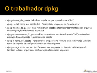 15/07/14
O trabalhador dpkg
● dpkg -i nome_do_pacote.deb - Para instalar um pacote no formato 'deb'
● dpkg --install nome_do_pacote.deb - Para instalar um pacote no formato 'deb'
● dpkg -r nome_do_pacote - Para remover um pacote no formato 'deb' mantendo os arquivos
de configuração relacionados ao pacote
● dpkg --remove nome_do_pacote - Para remover um pacote no formato 'deb' mantendo os
arquivos de configuração relacionados ao pacote
● dpkg -P nome_do_pacote - Para remover um pacote no formato 'deb' removendo também
todos os arquivos de configuração relacionados ao pacote
● dpkg --purge nome_do_pacote - Para remover um pacote no formato 'deb' removendo
também todos os arquivos de configuração relacionados ao pacote
 