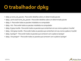 15/07/14
O trabalhador dpkg
● dpkg -p nome_do_pacote - Para exibir detalhes sobre um determinado pacote
● dpkg --print-avail nome_do_pacote - Para exibir detalhes sobre um determinado pacote
● dpkg -l - Para exibir todos os pacotes instalados no computador
● dpkg --list - Para exibir todos os pacotes instalados no computador
● dpkg -l | grep mozilla - Para exibir todos os pacotes que contenham em seu nome a palavra 'mozilla'
● dpkg --list | grep mozilla - Para exibir todos os pacotes que contenham em seu nome a palavra 'mozilla'
● dpkg -l postgre* - Para exibir todos os pacotes que comecem com a palavra 'postgre'
● dpkg --list postgre* - Para exibir todos os pacotes que comecem com a palavra 'postgre'
 