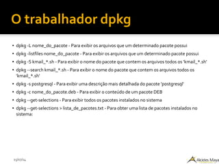 15/07/14
O trabalhador dpkg
● dpkg -L nome_do_pacote - Para exibir os arquivos que um determinado pacote possui
● dpkg -listfiles nome_do_pacote - Para exibir os arquivos que um determinado pacote possui
● dpkg -S kmail_*.sh - Para exibir o nome do pacote que contem os arquivos todos os 'kmail_*.sh'
● dpkg --search kmail_*.sh - Para exibir o nome do pacote que contem os arquivos todos os
'kmail_*.sh'
● dpkg -s postgresql - Para exibir uma descrição mais detalhada do pacote 'postgresql'
● dpkg -c nome_do_pacote.deb - Para exibir o conteúdo de um pacote DEB
● dpkg --get-selections - Para exibir todos os pacotes instalados no sistema
● dpkg --get-selections > lista_de_pacotes.txt - Para obter uma lista de pacotes instalados no
sistema:
 