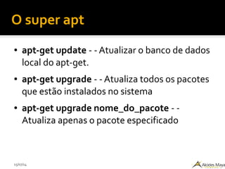 15/07/14
O super apt
● apt-get update - - Atualizar o banco de dados
local do apt-get.
● apt-get upgrade - - Atualiza todos os pacotes
que estão instalados no sistema
● apt-get upgrade nome_do_pacote - -
Atualiza apenas o pacote especificado
 