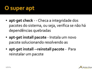 15/07/14
O super apt
● apt-get check - - Checa a integridade dos
pacotes do sistema, ou seja, verifica se não há
dependências quebradas
● apt-get install pacote - Instala um novo
pacote solucionando resolvendo as
● apt-get install --reinstall pacote - Para
reinstalar um pacote
 