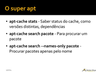 15/07/14
O super apt
● apt-cache stats - Saber status do cache, como
versões distintas, dependências
● apt-cache search pacote - Para procurar um
pacote
● apt-cache search --names-only pacote -
Procurar pacotes apenas pelo nome
 