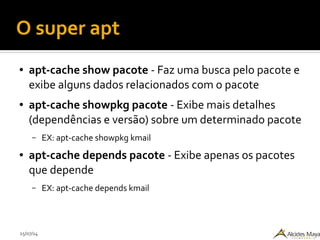15/07/14
O super apt
● apt-cache show pacote - Faz uma busca pelo pacote e
exibe alguns dados relacionados com o pacote
● apt-cache showpkg pacote - Exibe mais detalhes
(dependências e versão) sobre um determinado pacote
– EX: apt-cache showpkg kmail
● apt-cache depends pacote - Exibe apenas os pacotes
que depende
– EX: apt-cache depends kmail
 