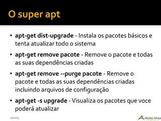 15/07/14
O super apt
● apt-get dist-upgrade - Instala os pacotes básicos e
tenta atualizar todo o sistema
● apt-get remove pacote - Remove o pacote e todas
as suas dependências criadas
● apt-get remove --purge pacote - Remove o
pacote e todas as suas dependências criadas
incluindo arquivos de configuração
● apt-get -s upgrade -Visualiza os pacotes que voce
poderá atualizar
 
