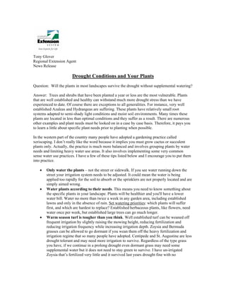 Tony Glover
Regional Extension Agent
News Release

                        Drought Conditions and Your Plants
Question: Will the plants in most landscapes survive the drought without supplemental watering?

Answer: Trees and shrubs that have been planted a year or less are the most vulnerable. Plants
that are well established and healthy can withstand much more drought stress than we have
experienced to date. Of course there are exceptions to all generalities. For instance, very well
established Azaleas and Hydrangeas are suffering. These plants have relatively small root
systems adapted to semi-shady light conditions and moist soil environments. Many times these
plants are located in less than optimal conditions and they suffer as a result. There are numerous
other examples and plant needs must be looked on in a case by case basis. Therefore, it pays you
to learn a little about specific plant needs prior to planting when possible.

In the western part of the country many people have adopted a gardening practice called
xeriscaping. I don’t really like the word because it implies you must grow cactus or succulent
plants only. Actually, the practice is much more balanced and involves grouping plants by water
needs and limiting heavy water use areas. It also involves implementing some very common
sense water use practices. I have a few of these tips listed below and I encourage you to put them
into practice.

    •   Only water the plants – not the street or sidewalk. If you see water running down the
        street your irrigation system needs to be adjusted. It could mean the water is being
        applied too rapidly for the soil to absorb or the sprinklers are not properly located and are
        simply aimed wrong.
    •   Water plants according to their needs. This means you need to know something about
        the specific plants in your landscape. Plants will be healthier and you'll have a lower
        water bill. Water no more than twice a week in any garden area, including established
        lawns and only in the absence of rain. Set watering priorities: which plants will suffer
        first, and which are hardest to replace? Established herbaceous plants, like flowers, need
        water once per week, but established large trees can go much longer.
    •   Warm season turf is tougher than you think. Well established turf can be weaned off
        frequent irrigation by slightly raising the mowing height, reducing fertilization and
        reducing irrigation frequency while increasing irrigation depth. Zoysia and Bermuda
        grasses can be allowed to go dormant if you wean them off the heavy fertilization and
        irrigation regime that so many people have adopted. Centipede and St. Augustine are less
        drought tolerant and may need more irrigation to survive. Regardless of the type grass
        you have, if we continue in a prolong drought even dormant grass may need some
        supplemental water but it does not need to stay green to survive. I have un-irrigated
        Zoysia that’s fertilized very little and it survived last years drought fine with no
 