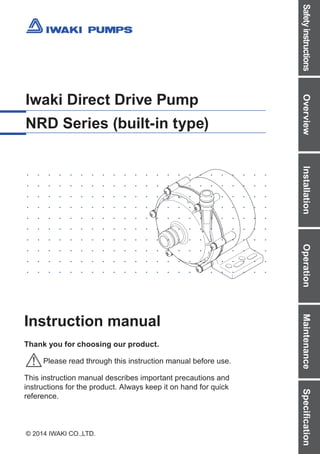 Safety
instructions
Overview
Installation
Operation
Maintenance
Specification
© 2014 IWAKI CO.,LTD.
Iwaki Direct Drive Pump
NRD Series (built-in type)
Instruction manual
Thank you for choosing our product.
Please read through this instruction manual before use.
This instruction manual describes important precautions and
instructions for the product. Always keep it on hand for quick
reference.
T874 '14/08
( )Country codes
IWAKI CO.,LTD. 6-6 Kanda-Sudacho 2-chome Chiyoda-ku Tokyo 101-8558 Japan
TEL:(81)3 3254 2935 FAX:3 3252 8892(http://www.iwakipumps.jp)
Australia IWAKI Pumps Australia Pty. Ltd. TEL:(61)298992411 FAX:298992421 Italy IWAKI Europe GmbH, Italy Branch TEL:(39)0444371115 FAX:0444335350
Austria IWAKI EUROPE GmbH TEL:(49)215492540 FAX:2154925448 Korea IWAKI Korea Co.,Ltd. TEL:(82)226304800 FAX:226304801
Belgium IWAKI Belgium n.v. TEL:(32)13670200 FAX:13672030 Malaysia IWAKIm Sdn. Bhd. TEL:(60)378038807 FAX:378034800
China IWAKIPumps(Shanghai)Co.,Ltd. TEL:(86)2162727502 FAX:2162726929 Norway IWAKI Norge AS TEL:(47)23384900 FAX:23384901
China IWAKIPumps(Guangdong)Co.,Ltd. TEL:(86)7503866228 FAX:7503866278 Singapore IWAKI Singapore Pte. Ltd. TEL:(65)63162028 FAX:63163221
China GFTZIWAKIEngineering&Trading(Guangzhou) TEL:(86)2084350603 FAX:2084359181 Spain IWAKI Europe GmbH, Spain Branch TEL:(34)933770198 FAX:934740991
China GFTZIWAKIEngineering&Trading(Beijing) TEL:(86)1064427713 FAX:1064427712 Sweden IWAKI Sverige AB TEL:(46)851172900 FAX:851172922
Denmark IWAKI Nordic A/S TEL:(45)48242345 FAX:48242346 Switzerland IP Service SA TEL:(41)266749300 FAX:266749302
Finland IWAKI Suomi Oy TEL:(358)92745810 FAX:92742715 Taiwan IWAKI Pumps Taiwan Co., Ltd. TEL:(886)282276900 FAX:282276818
France IWAKI France S.A. TEL:(33)169633370 FAX:164499273 Taiwan IWAKIPumpsTaiwan(Hsin-chu)Co.,Ltd. TEL:(886)35735797 FAX:(886)35735798
Germany IWAKI EUROPE GmbH TEL:(49)215492540 FAX:2154925448 Thailand IWAKI (Thailand) Co.,Ltd. TEL:(66)23222471 FAX:23222477
Holland IWAKIEuropeGmbH,NetherlandsBranch TEL:(31)742420011 FAX:2154925448 U.K. IWAKI Pumps (UK) LTD. TEL:(44)1743231363 FAX:1743366507
HongKong IWAKI Pumps Co., Ltd. TEL:(852)26071168 FAX:26071000 U.S.A. IWAKI AMERICA Inc TEL:(1)5084291440 FAX:5084291386
Indonesia IWAKISingapore(IndonesiaBranch) TEL:(62)216906606 FAX:216906612 Vietnam IWAKI Pumps Vietnam Co.,Ltd. TEL:(84)613933456 FAX:613933399
 