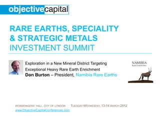 RARE EARTHS, SPECIALITY
& STRATEGIC METALS
INVESTMENT SUMMIT
       Exploration in a New Mineral District Targeting
       Exceptional Heavy Rare Earth Enrichment
       Don Burton – President, Namibia Rare Earths




 IRONMONGERS’ HALL, CITY OF LONDON     TUESDAY-WEDNESDAY, 13-14 MARCH 2012
 www.ObjectiveCapitalConferences.com
 
