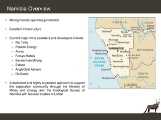 Namibia Overview

• Mining friendly operating jurisdiction

• Excellent infrastructure

• Current major mine operators and developers include:
   – Rio Tinto
   – Paladin Energy
   – Areva
   – Forsys Metals
   – Bannerman Mining
   – Extract
   – AngloGold Ashanti
   – De Beers

• A dedicated and highly organized approach to support
  the exploration community through the Ministry of
  Mines and Energy and the Geological Survey of
  Namibia with focused studies at Lofdal
 