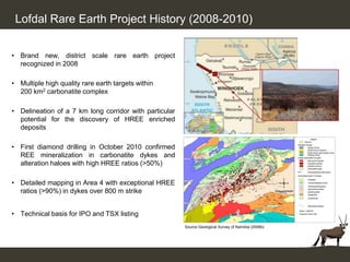 Lofdal Rare Earth Project History (2008-2010)


• Brand new, district scale rare earth project
  recognized in 2008

• Multiple high quality rare earth targets within
  200 km2 carbonatite complex

• Delineation of a 7 km long corridor with particular
  potential for the discovery of HREE enriched
  deposits

• First diamond drilling in October 2010 confirmed
  REE mineralization in carbonatite dykes and
  alteration haloes with high HREE ratios (>50%)

• Detailed mapping in Area 4 with exceptional HREE
  ratios (>90%) in dykes over 800 m strike


• Technical basis for IPO and TSX listing
                                                        Source Geological Survey of Namibia (2006b)
 