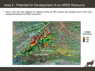 Area 4 - Potential for Development of an HREE Resource

• Area 4 was one area selected for mapping during the IPO process and provided some of the most
  exceptional evidence for HREE enrichment




                                                                                      % HREE
                                                                                     Enrichment

                                                                                        >50
                                                                                        >75
                                                                                        >90




                                          Main IntrusionIntrusion
                                                   Main

                                  Emanya Intrusion
                                   Emanya Intrusion
 