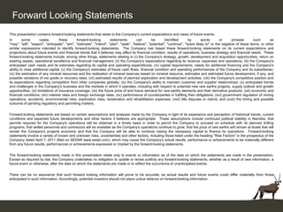 Forward Looking Statements
This presentation contains forward-looking statements that relate to the Company's current expectations and views of future events.
In       some         cases,       these       forward-looking       statements        can       be       identified      by        words        or     phrases       such       as
"may", "will", "expect", "anticipate", "aim", "estimate", "intend", "plan", "seek", "believe", "potential", "continue", "is/are likely to" or the negative of these terms, or other
similar expressions intended to identify forward-looking statements. The Company has based these forward-looking statements on its current expectations and
projections about future events and financial trends that it believes may affect its financial condition, results of operations, business strategy and financial needs. These
forward-looking statements include, among other things, statements relating to (i) the Company's strategy, growth, development and acquisition opportunities, return on
existing assets, operational excellence and financial management; (ii) the Company's expectations regarding its revenue, expenses and operations; (iii) the Company's
anticipated cash needs and its estimates regarding its capital and operating expenditures; (iv) capital requirements, needs for additional financing and the Company's
ability to raise additional capital; (v) the Company's estimates of future cash flows, financial condition and operating performances of the Company and its subsidiaries;
(vi) the estimation of any mineral resources and the realization of mineral reserves based on mineral resource, estimates and estimated future development, if any, and
possible variations of ore grade or recovery rates; (vii) estimated results of planned exploration and development activities; (viii) the Company's competitive position and
its expectations regarding competition from other companies globally; (ix) the Company's ability to maintain customer and supplier relationships; (x) anticipated trends
and challenges in the Company's business and the markets in which it operates, including with respect to potential new rare earths projects, supply outlook and growth
opportunities; (xi) limitations of insurance coverage; (xii) the future price of and future demand for rare earths elements and their derivative products; (xiii) economic and
financial conditions; (xiv) interest rates and foreign exchange rates; (xv) performance of counterparties in fulfilling their obligations; (xvi) government regulation of mining
operations, accidents, environmental risks, exploration risks, reclamation and rehabilitation expenses; (xvii) title disputes or claims; and (xviii) the timing and possible
outcome of pending regulatory and permitting matters.


Forward-looking statements are based on certain assumptions and analyses made by the Company in light of its experience and perception of historical trends, current
conditions and expected future developments and other factors it believes are appropriate. These assumptions include continued political stability in Namibia, that
permits required for the Company's operations will be obtained in a timely basis in order to permit the Company to proceed on schedule with its planned drilling
programs, that skilled personnel and contractors will be available as the Company's operations continue to grow, that the price of rare earths will remain at levels that will
render the Company's projects economic and that the Company will be able to continue raising the necessary capital to finance its operations. Forward-looking
statements involve a variety of known and unknown risks, uncertainties and other factors, including those listed under the heading "Risk Factors" in the prospectus of the
Company dated April 7, 2011 (filed on SEDAR www.sedar.com), which may cause the Company's actual results, performance or achievements to be materially different
from any future results, performances or achievements expressed or implied by the forward-looking statements.


The forward-looking statements made in this presentation relate only to events or information as of the date on which the statements are made in the presentation.
Except as required by law, the Company undertakes no obligation to update or revise publicly any forward-looking statements, whether as a result of new information, a
future event or otherwise, after the date on which the statements are made or to reflect the occurrence of unanticipated events.


There can be no assurance that such forward looking information will prove to be accurate, as actual results and future events could differ materially from those
anticipated in such information. Accordingly, potential investors should not place undue reliance on forward-looking information.
 