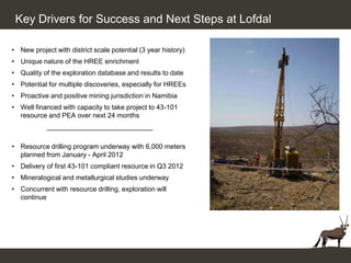 Key Drivers for Success and Next Steps at Lofdal

• New project with district scale potential (3 year history)
• Unique nature of the HREE enrichment
• Quality of the exploration database and results to date
• Potential for multiple discoveries, especially for HREEs
• Proactive and positive mining jurisdiction in Namibia
• Well financed with capacity to take project to 43-101
  resource and PEA over next 24 months
            ____________________________

• Resource drilling program underway with 6,000 meters
  planned from January - April 2012
• Delivery of first 43-101 compliant resource in Q3 2012
• Mineralogical and metallurgical studies underway
• Concurrent with resource drilling, exploration will
  continue
 