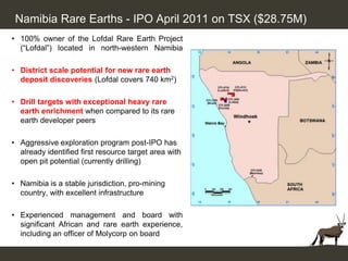 Namibia Rare Earths - IPO April 2011 on TSX ($28.75M)
• 100% owner of the Lofdal Rare Earth Project
  (“Lofdal”) located in north-western Namibia

• District scale potential for new rare earth
  deposit discoveries (Lofdal covers 740 km2)

• Drill targets with exceptional heavy rare
  earth enrichment when compared to its rare
  earth developer peers

• Aggressive exploration program post-IPO has
  already identified first resource target area with
  open pit potential (currently drilling)

• Namibia is a stable jurisdiction, pro-mining
  country, with excellent infrastructure

• Experienced management and board with
  significant African and rare earth experience,
  including an officer of Molycorp on board
 