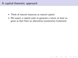 A capital-theoretic approach


     I   Think of natural resources as natural capital
     I   We expect a capital asset to generate a return at least as
         great as that from an alternative (numeraire) investment
 